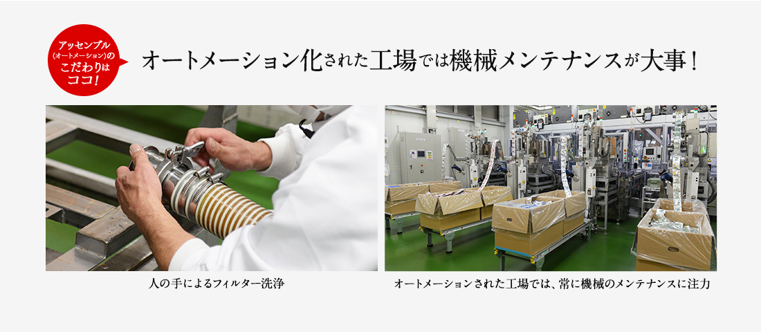 アッセンブル工場(オートメーション)のこだわりはココ！ オートメーション化された工場では機械メンテナンスが大事！ 人の手によるフィルター洗浄 オートメーションされた工場では常に機械のメンテナンスに注力。