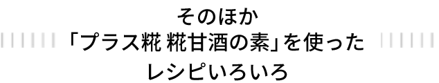 そのほか「プラス糀 糀甘酒の素」を使ったレシピいろいろ