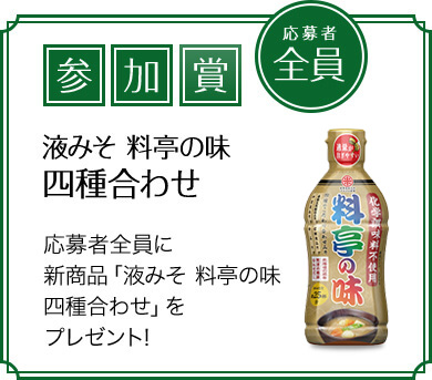 参加賞 応募者全員 液みそ料亭の味四種合わせ 応募者全員に新商品「液みそ 料亭の味四種合わせ」をプレゼント!