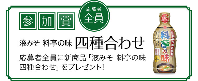 参加賞 応募者全員 液みそ料亭の味四種合わせ 応募者全員に新商品「液みそ 料亭の味四種合わせ」をプレゼント!