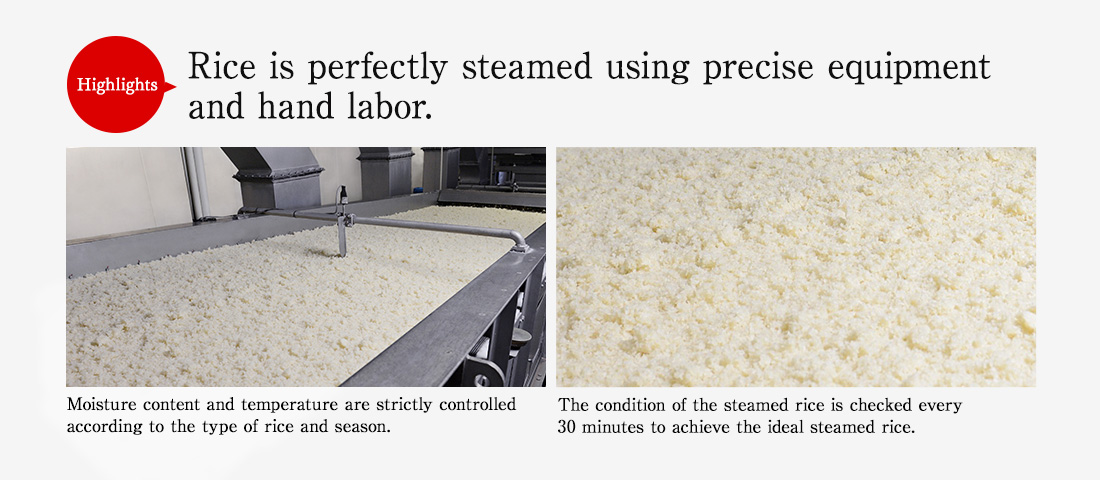 Highlights. Rice is perfectly steamed using precise equipment and hand labor. Moisture content and temperature are strictly controlled according to the type of rice and season. The condition of the steamed rice is checked every 30 minutes to achieve the ideal steamed rice.