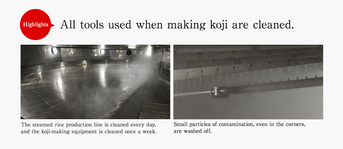 Highlights. All tools used when making koji are cleaned. The steamed rice production line is cleaned every day, and the koji-making equipment is cleaned once a week. Small particles of contamination, even in the corners, are washed off.