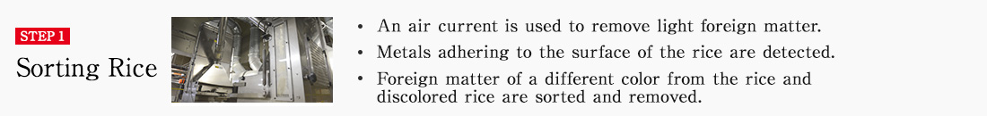 STEP1 Sorting Rice. An air current is used to remove light foreign matter. Metals adhering to the surface of the rice are detected. Foreign matter of a different color from the rice and discolored rice are sorted and removed.