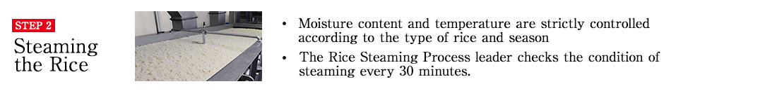 STEP2 Steaming the Rice. Moisture content and temperature are strictly controlled according to the type of rice and season. The Rice Steaming Process leader checks the condition of steaming every 30 minutes.