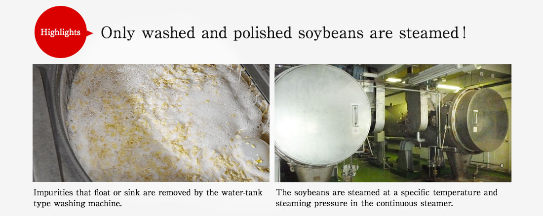 Highlights. Only washed and polished soybeans are steamed! Impurities that float or sink are removed by the water-tank type washing machine. The soybeans are steamed at a specific temperature and steaming pressure in the continuous steamer.