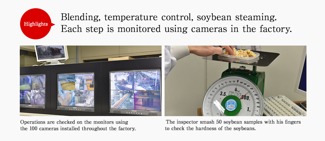 Highlights. Blending, temperature control, soybean steaming. Each step is monitored using cameras in the factory. Operations are checked on the monitors using the 100 cameras installed throughout the factory. The inspector smash 50 soybean samples with his fingers to check the hardness of the soybeans. 