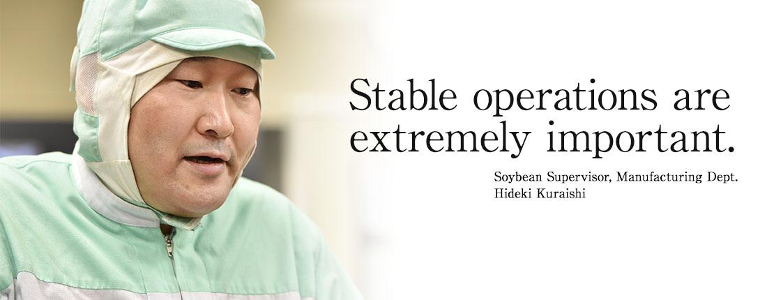 Stable operations are extremely important. Soybean Supervisor, Manufacturing Dept. Hideki Kuraishi