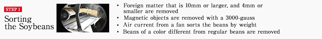 STEP1 Sorting the Soybeans * Foreign matter that is 10mm or larger, and 4mm or smaller are removed * Magnetic objects are removed with a 3000-gauss magnet * Air current from a fan sorts the beans by weight * Beans of a color different from regular beans are removed