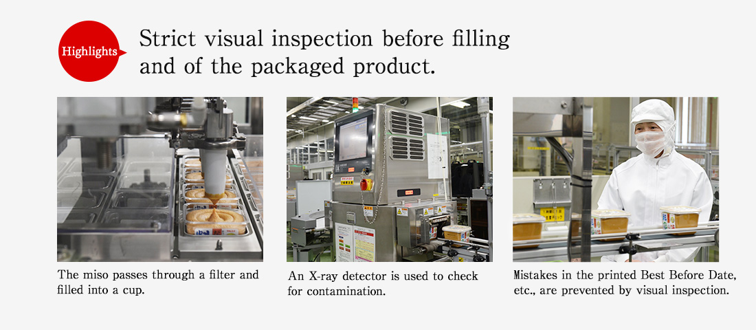 Hilights. Strict visual inspection before filling and of the packaged product.　The miso passes through a filter and filled into a cup. An X-ray detector is used to check for contamination. Mistakes in the printed Best Before Date, etc., are prevented by visual inspection.