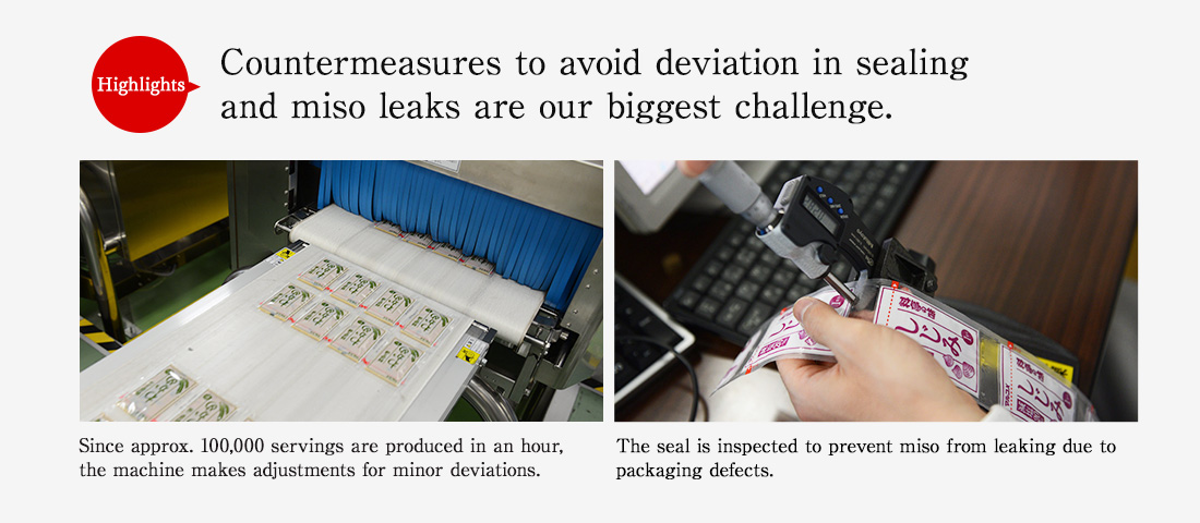 Highlights. Countermeasures to avoid deviation in sealing and miso leaks are our biggest challenge. Since approx. 100,000 servings are produced in an hour, the machine makes adjustments for minor deviations. The seal is inspected to prevent miso from leaking due to packaging defects.