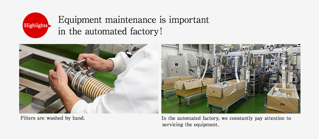 Highlights. Equipment maintenance is important in the automated factory! Filters are washed by hand. In the automated factory, we constantly pay attention to servicing the equipment. 