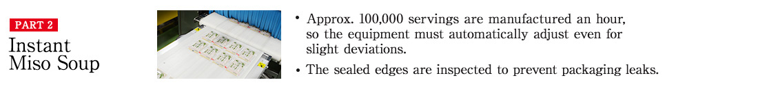 PART2 Instant Miso Soup ・Approx. 100,000 servings are manufactured an hour, so the equipment must automatically adjust even for slight deviations. ・The sealed edges are inspected to prevent packaging leaks.