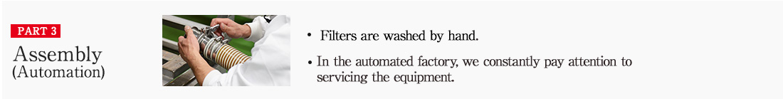 PART3 Assembly (Automation) ・Filters are washed by hand ・In the automated factory, we constantly pay attention to servicing the equipment.