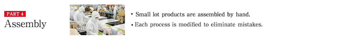 PART4 Assembly ・Small lot products are assembled by hand. ・Each process is modified to eliminate mistakes.