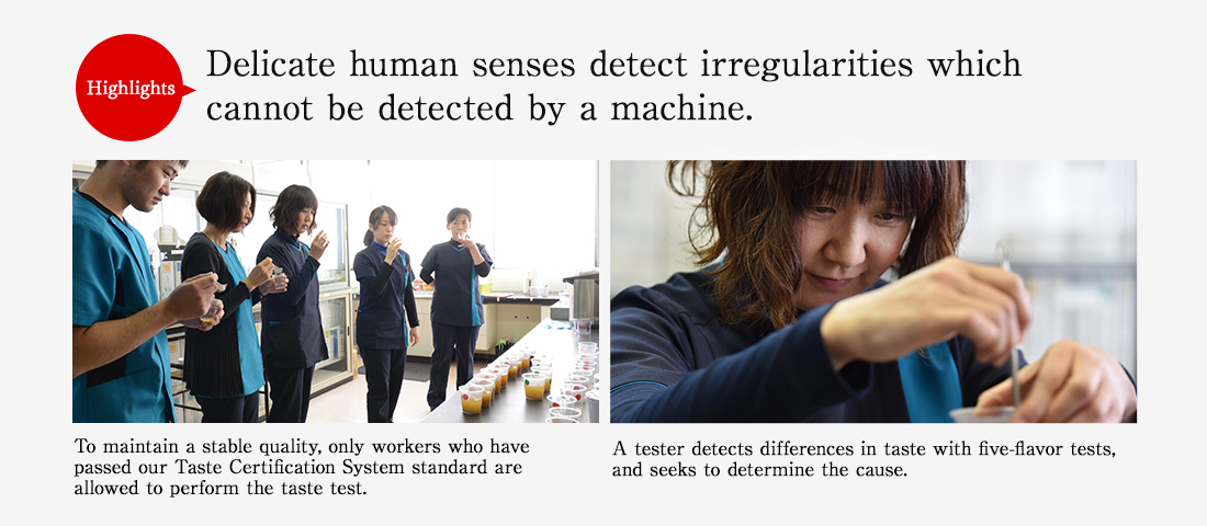 Highlights. Delicate human senses detect irregularities which cannot be detected by a machine. To maintain a stable quality, only workers who have passed our Taste Certification System standard are allowed to perform the taste test. A tester detects differences in taste with five-flavor tests, and seeks to determine the cause.