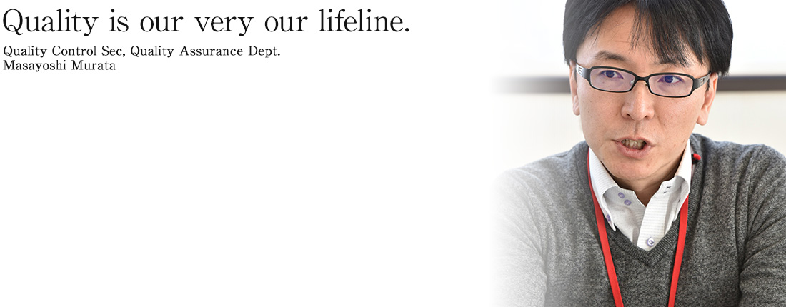 Quality is our very our lifeline. We provide a stable response to customer needs!  Quality Control Sec, Quality Assurance Dept. Masayoshi Murata