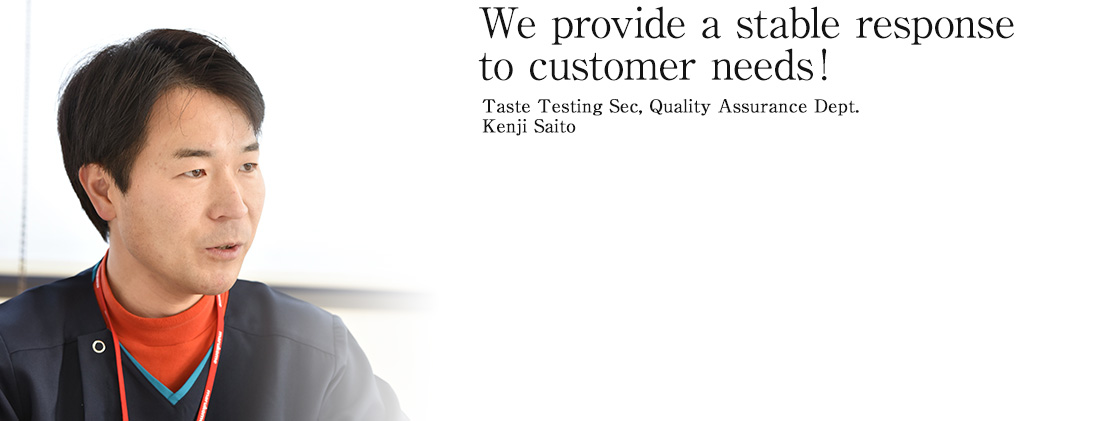 We provide a stable response to customer needs! Taste Testing Sec, Quality Assurance Dept.  Kenji Saito