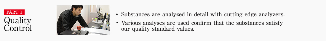 PART1 Quality Control ・ Substances are analyzed in detail with cutting edge analyzers. ・Various analyses are used confirm that the substances satisfy our quality standard values.