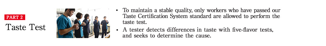 PART2 Taste Test ・To maintain a stable quality, only workers who have passed our Taste Certification System standard are allowed to perform the taste test. ・A tester detects differences in taste with five-flavor tests, and seeks to determine the cause.