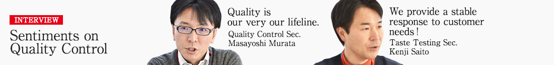INTERVIEW Sentiments on Quality Control Quality is our very our lifeline. Quality Control Sec, Quality Assurance Dept. Masayoshi Murata  We provide a stable response to customer needs! Taste Testing Sec, Quality Assurance Dept. Kenji Saito