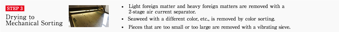 STEP3 Drying to Mechanical Sorting. ・Light foreign matter and heavy foreign matters are removed with a 2-stage air current separator.　・Seaweed with a different color, etc., is removed by color sorting.　・Pieces that are too small or too large are removed with a vibrating sieve.

