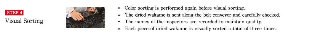 STEP4 Visual Sorting. ・Color sorting is performed again before visual sorting.・The dried wakame is sent along the belt conveyor and carefully checked.　・The names of the inspectors are recorded to maintain quality.　・Each piece of dried wakame is visually sorted a total of three times.
