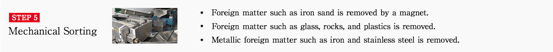 STEP5 Mechanical sorting. ・Foreign matter such as iron sand is removed by a magnet.　・Foreign matter such as glass, rocks, and plastics is removed.　・Metallic foreign matter such as iron and stainless steel is removed.
