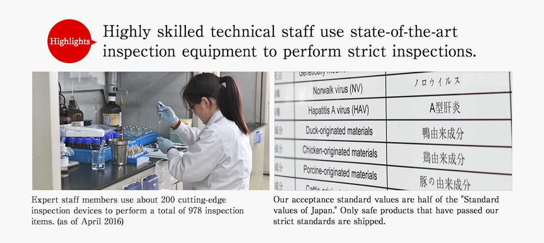 Highlights. Highly skilled technical staff use state-of-the-art inspection equipment to perform strict inspections. Expert staff members use about 200 cutting-edge inspection devices to perform a total of 978 inspection items. (as of April 2016) Our acceptance standard values are half of the Standard values of Japan. Only safe products that have passed our strict standards are shipped.