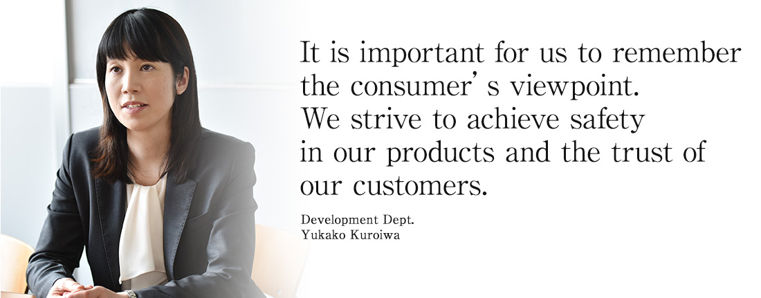 It is important for us to remember the consumer’s viewpoint. We strive to achieve safety in our products and the trust of our customers.Development Dept. Yukako Kuroiwa