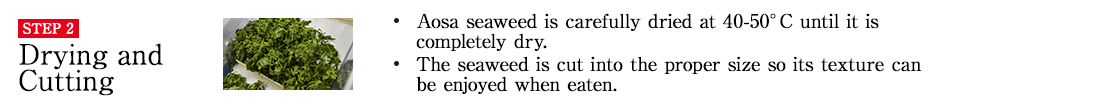 STEP2 Drying and Cutting. ・Aosa seaweed is carefully dried at 40-50°C until it is completely dry. ・The seaweed is cut into the proper size so its texture can be enjoyed when eaten.