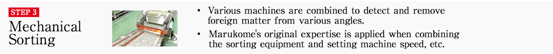 STEP3 Mechanical Sorting. ・Various machines are combined to detect and remove foreign matter from various angles. ・Marukome's original expertise is applied when combining the sorting equipment and setting machine speed, etc.