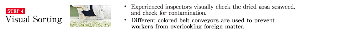 STEP4 Visual Sorting. ・Experienced inspectors visually check the dried aosa seaweed, and check for contamination. ・Different colored belt conveyors are used to prevent workers from overlooking foreign matter.