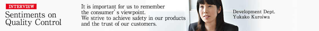 INTERVIEW Sentiments on Quality Control. It is important for us to remember the consumer’s viewpoint.We strive to achieve safety in our products and the trust of our customers. Development Dept. Yukako Kuroiwa