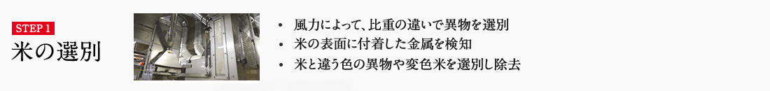 STEP1 ・風力によって、比重の違いで異物を選別 ・米の表面に付着した金属を検知 ・米と違う色の異物や変色米を選別し除去 詳しくはこちら