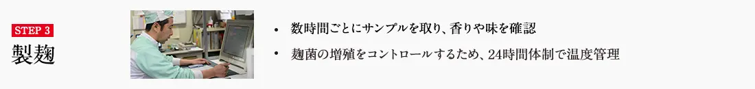 STEP3 ・数時間ごとにサンプルを取り、香りや味を確認 ・麹菌の増殖をコントロールするため、24時間体制で温度管理 詳しくはこちら