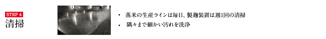 STEP4 ・蒸米の生産ラインは毎日、製麹装置は週1回の清掃 ・細かい汚れをとるために人の手で洗浄 詳しくはこちら