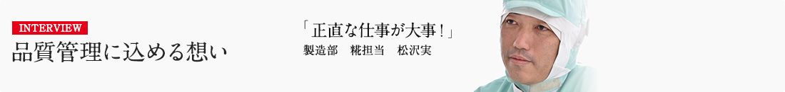 INTERVIEW 品質管理に込める想い 「正直な仕事が大事！」 製造部 糀担当 松沢実 詳しくはこちら