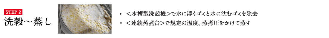 STEP2 洗穀〜蒸し ・＜水槽型洗殻機＞で水に浮くゴミと水に沈むゴミを除去 ・＜連続蒸煮缶＞で規定の温度、蒸煮圧をかけて蒸す 詳しくはこちら