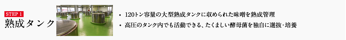 STEP1 熟成タンク ・120トン容量の大型熟成タンクに収められた味噌を熟成管理 ・高圧のタンク内でも活動できる、たくましい酵母菌を独自に選抜・培養 詳しくはこちら