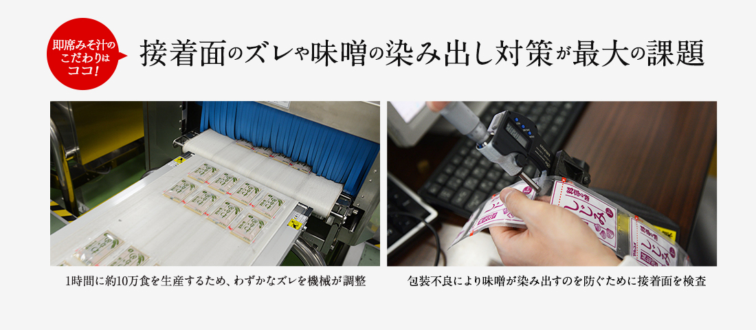 即席みそ汁のこだわりはココ！ 接着面のズレや味噌の染み出し対策が最大の課題 1時間に約10万食を生産するため、わずかのズレを機械が調整 包装不良により味噌が染み出すのを防ぐために接着面を検査