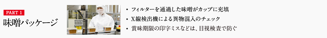 PART1 味噌パッケージ ・フィルターを通過した味噌がカップに充填 ・X線検出機による異物混入のチェック ・賞味期限の印字ミスなどは、目視検査で防ぐ 詳しくはこちら