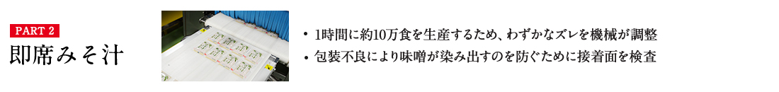 PART2 即席みそ汁・1時間に約10万食を生産するため、わずかなズレを機械が調整 ・包装不良により味噌が染み出すのを防ぐために接着面を検査 詳しくはこちら