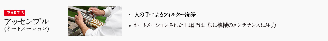PART3 アッセンブル(オートメーション) ・人の手によるフィルター洗浄 ・オートメーションされた工場では、常に機械のメンテナンスに注力 詳しくはこちら