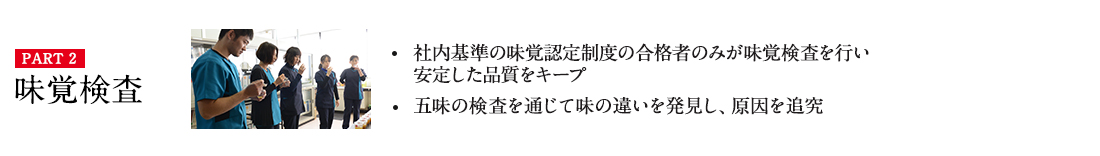 PART2 味覚検査 ・社内基準の味覚認定制度の合格者のみが味覚検査を行い
安定した品質をキープ ・五味の検査を通じて味の違いを発見し、原因を追究 詳しくはこちら