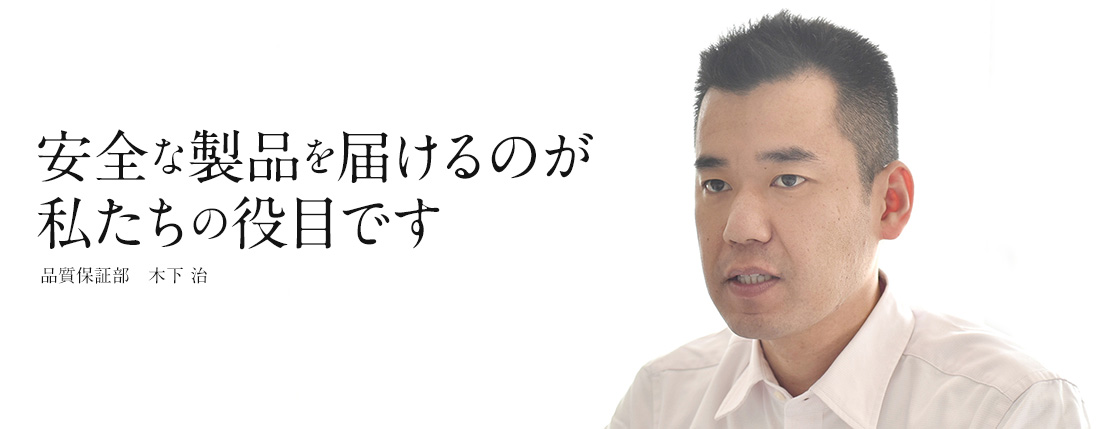 安全な製品を届けるのが私たちの役目です 品質保証部　木下 治