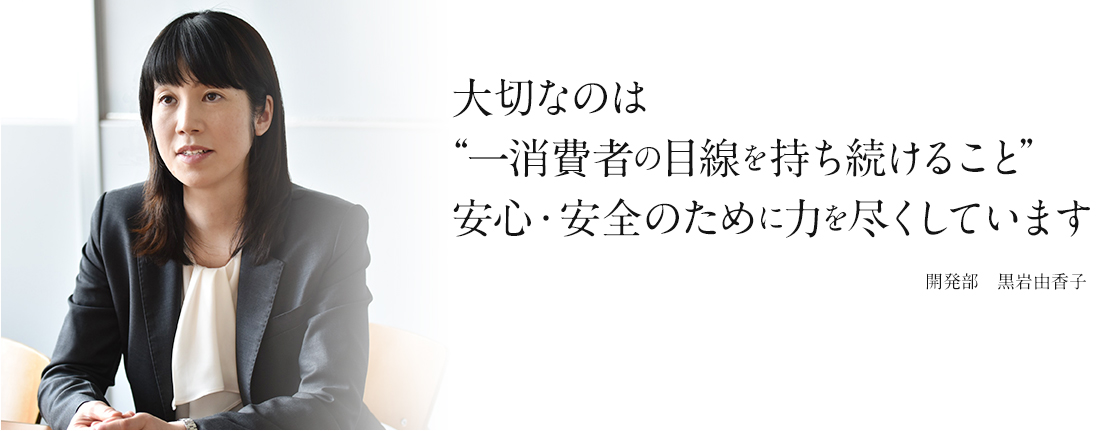 大切なのは“一消費者の目線を持ち続けること”安心・安全のために力を尽くしています 開発部　黒岩由香子