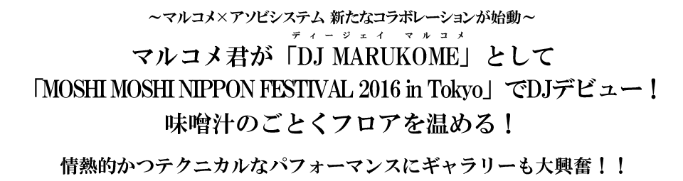 ～マルコメ×アソビシステム 新たなコラボレーションが始動～ マルコメ君が「DJ MARUKOME」として「MOSHI MOSHI NIPPON FESTIVAL 2016 in Tokyo」でDJデビュー！ 味噌汁のごとくフロアを温める！ 情熱的かつテクニカルなパフォーマンスにギャラリーも大興奮！！