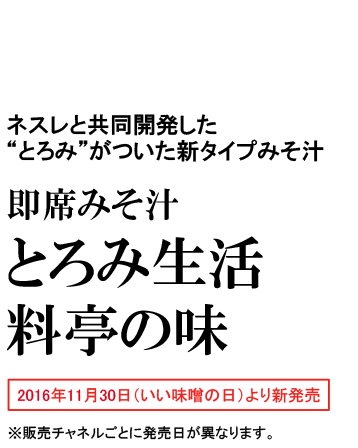 ネスレと共同開発した“とろみ”がついた新タイプみそ汁 即席みそ汁 とろみ生活 料亭の味 2016年11月30日（いい味噌の日）より新発売 ※販売チャネルごとに発売日が異なります。