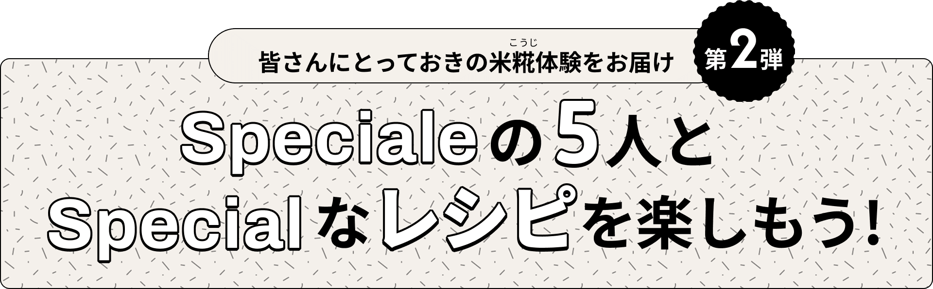 皆さんにとっておきの米糀体験をお届け　第2段　Specialeの5人とSpecialなレシピを楽しもう