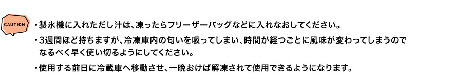 CAUTION ・製氷機に入れただし汁は、凍ったらフリーザーバッグなどに入れなおしてください。・3週間ほど持ちますが、冷凍庫内の匂いを吸ってしまい、時間が経つごとに風味が変わってしまうのでなるべく早く使い切るようにしてください。・使用する前日に冷蔵庫へ移動させ、一晩おけば解凍されて使用できるようになります。